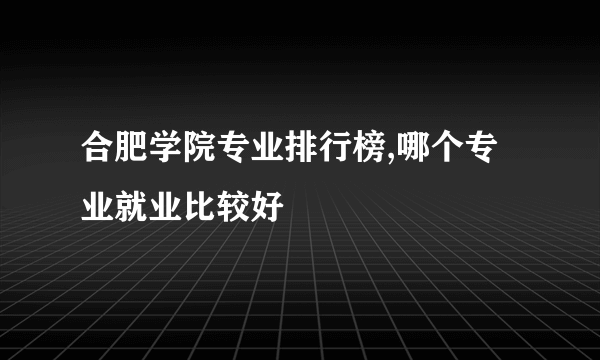 合肥学院专业排行榜,哪个专业就业比较好