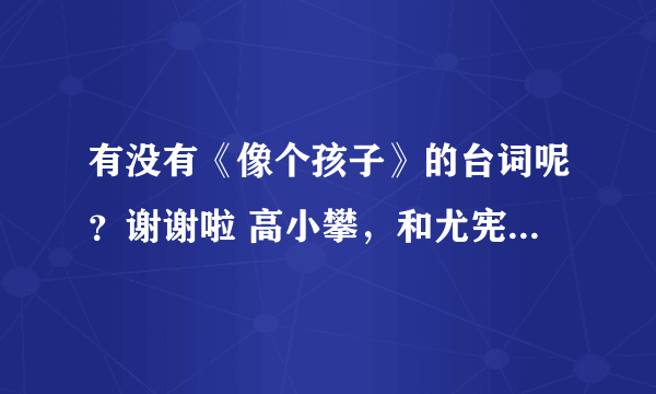 有没有《像个孩子》的台词呢？谢谢啦 高小攀，和尤宪超的那个，注意！不是像个朋友的！