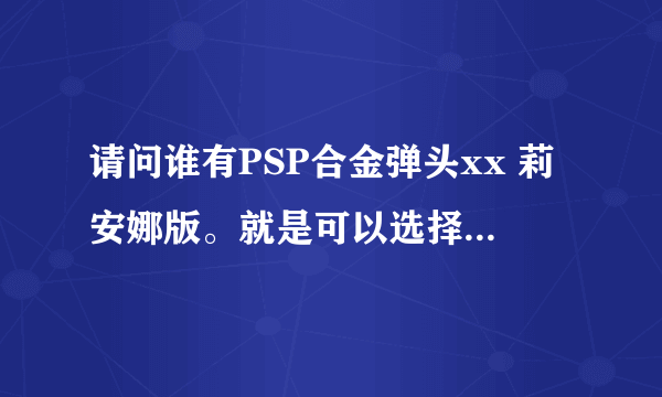 请问谁有PSP合金弹头xx 莉安娜版。就是可以选择人物 莉安娜的完整版？最好是iso的。只要能选莉