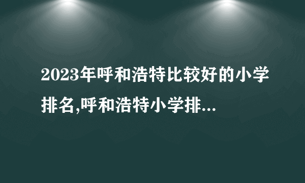 2023年呼和浩特比较好的小学排名,呼和浩特小学排名一览表