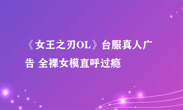 《女王之刃OL》台服真人广告 全裸女模直呼过瘾