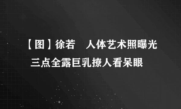 【图】徐若瑄人体艺术照曝光  三点全露巨乳撩人看呆眼