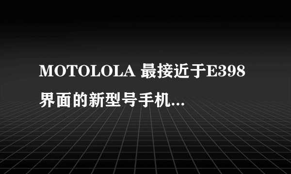 MOTOLOLA 最接近于E398界面的新型号手机有没有？习惯了！短信、电话整洁、对齐、很紧凑，喜欢！