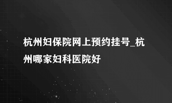 杭州妇保院网上预约挂号_杭州哪家妇科医院好