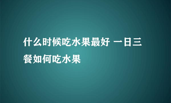 什么时候吃水果最好 一日三餐如何吃水果