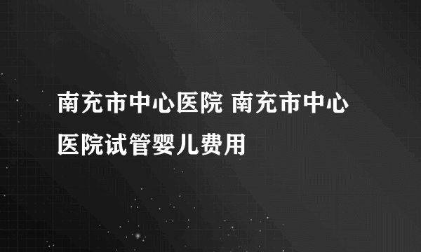 南充市中心医院 南充市中心医院试管婴儿费用