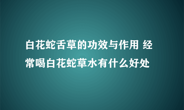 白花蛇舌草的功效与作用 经常喝白花蛇草水有什么好处