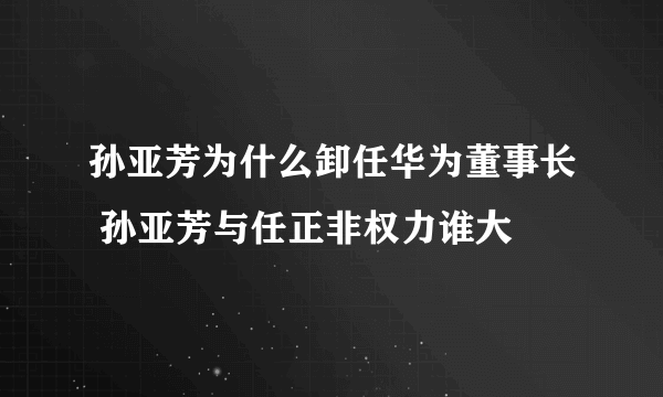 孙亚芳为什么卸任华为董事长 孙亚芳与任正非权力谁大