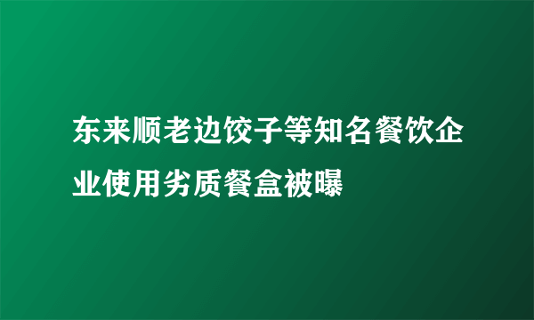 东来顺老边饺子等知名餐饮企业使用劣质餐盒被曝