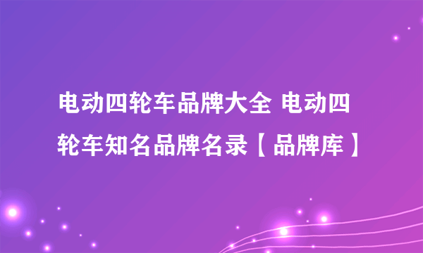 电动四轮车品牌大全 电动四轮车知名品牌名录【品牌库】