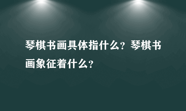 琴棋书画具体指什么？琴棋书画象征着什么？