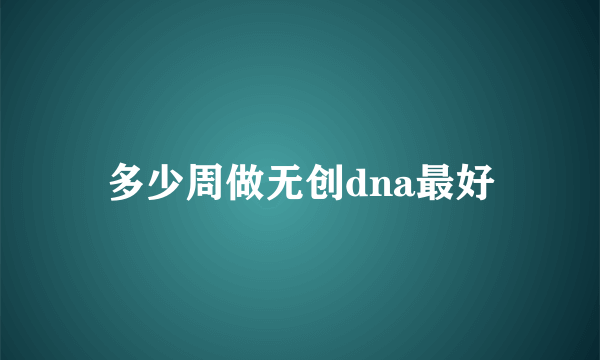 多少周做无创dna最好