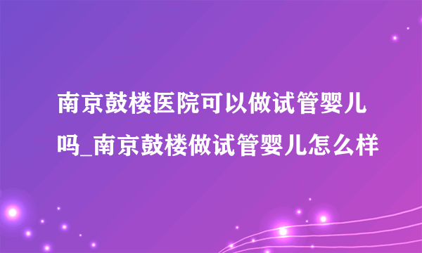 南京鼓楼医院可以做试管婴儿吗_南京鼓楼做试管婴儿怎么样