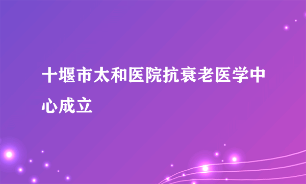 十堰市太和医院抗衰老医学中心成立