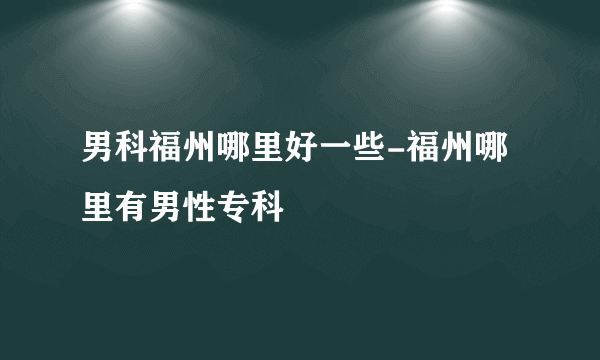 男科福州哪里好一些-福州哪里有男性专科