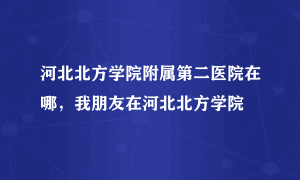 河北北方学院附属第二医院在哪，我朋友在河北北方学院