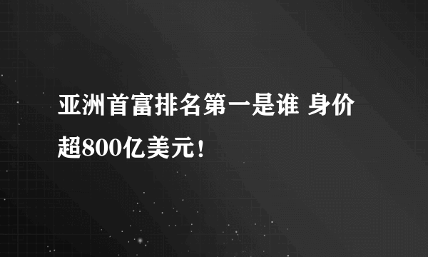 亚洲首富排名第一是谁 身价超800亿美元！