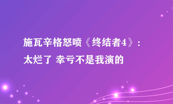 施瓦辛格怒喷《终结者4》：太烂了 幸亏不是我演的