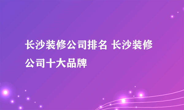 长沙装修公司排名 长沙装修公司十大品牌