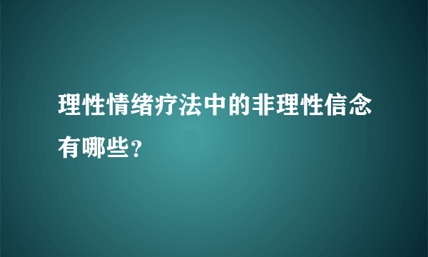 理性情绪疗法中的非理性信念有哪些？