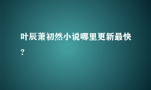 叶辰萧初然小说哪里更新最快？