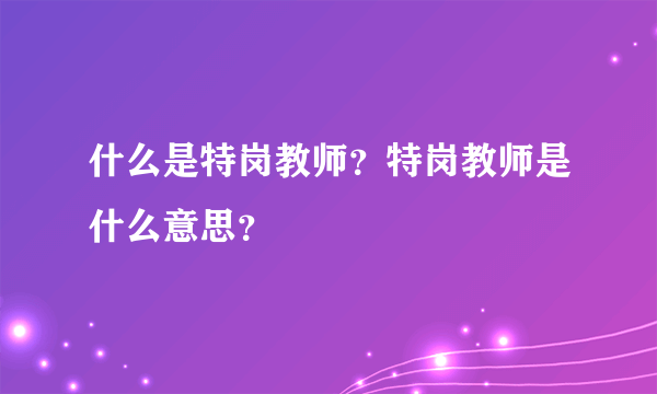 什么是特岗教师？特岗教师是什么意思？