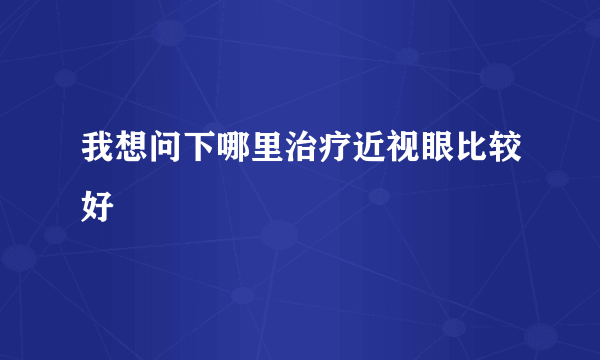 我想问下哪里治疗近视眼比较好