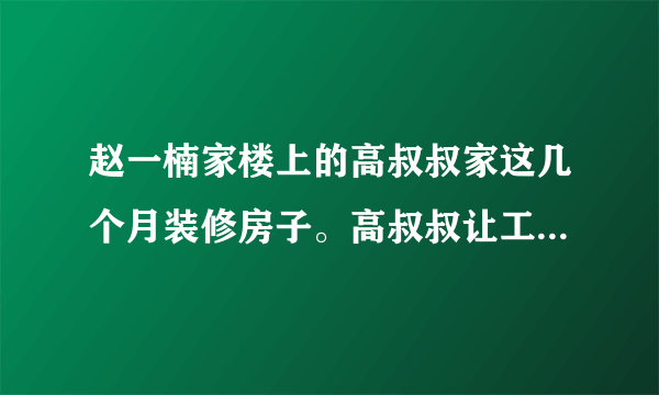 赵一楠家楼上的高叔叔家这几个月装修房子。高叔叔让工人早上六点节开工，晚上十点才收工。装修噪声搞得楼上楼下的邻居睡不好觉。赵一楠的爸爸多次找高叔叔协商，请他妥善解决问题，高叔叔却理直气壮地说：“我在自己家里装修房子是我的权利，你无权干涉”。