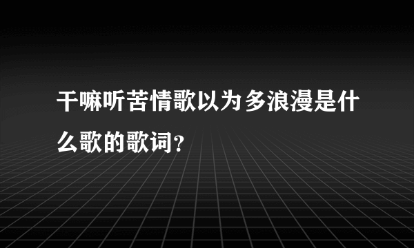 干嘛听苦情歌以为多浪漫是什么歌的歌词？