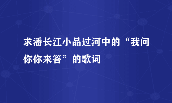 求潘长江小品过河中的“我问你你来答”的歌词