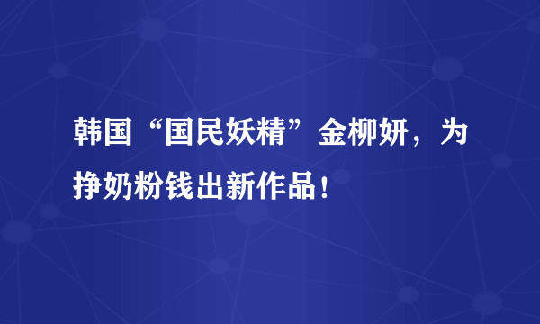 韩国“国民妖精”金柳妍，为挣奶粉钱出新作品！