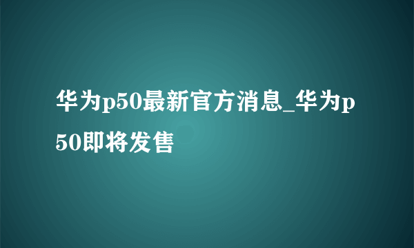 华为p50最新官方消息_华为p50即将发售