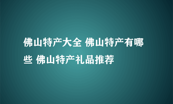 佛山特产大全 佛山特产有哪些 佛山特产礼品推荐