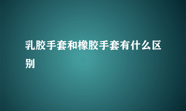 乳胶手套和橡胶手套有什么区别