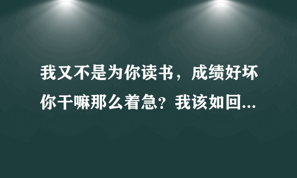 我又不是为你读书，成绩好坏你干嘛那么着急？我该如回答儿子这话？