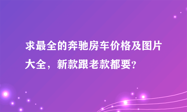 求最全的奔驰房车价格及图片大全，新款跟老款都要？