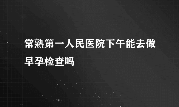 常熟第一人民医院下午能去做早孕检查吗