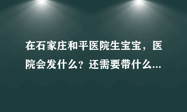 在石家庄和平医院生宝宝，医院会发什么？还需要带什么...