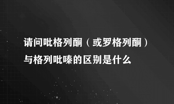 请问吡格列酮（或罗格列酮）与格列吡嗪的区别是什么