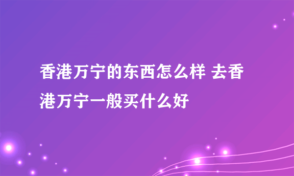 香港万宁的东西怎么样 去香港万宁一般买什么好