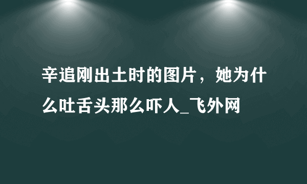 辛追刚出土时的图片，她为什么吐舌头那么吓人_飞外网