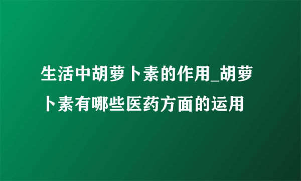 生活中胡萝卜素的作用_胡萝卜素有哪些医药方面的运用