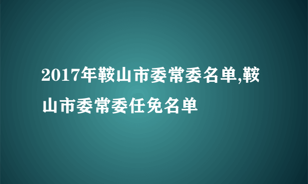 2017年鞍山市委常委名单,鞍山市委常委任免名单