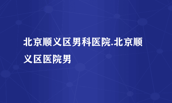 北京顺义区男科医院.北京顺义区医院男