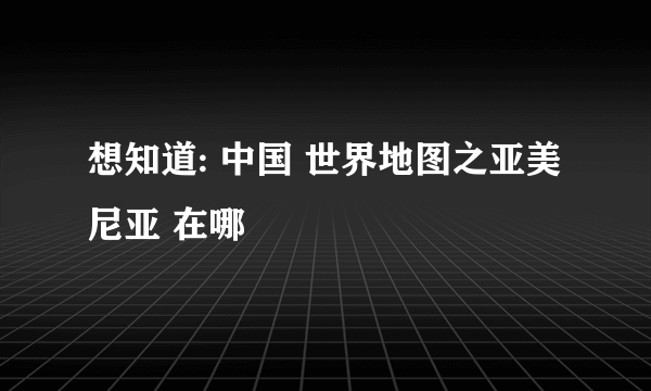 想知道: 中国 世界地图之亚美尼亚 在哪