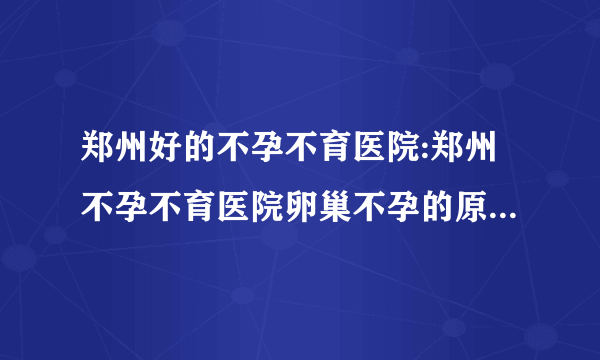 郑州好的不孕不育医院:郑州不孕不育医院卵巢不孕的原因是什么