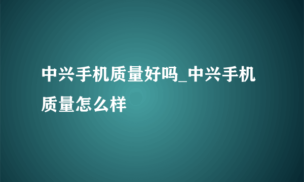 中兴手机质量好吗_中兴手机质量怎么样