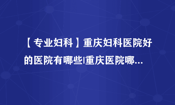 【专业妇科】重庆妇科医院好的医院有哪些|重庆医院哪家妇产科好