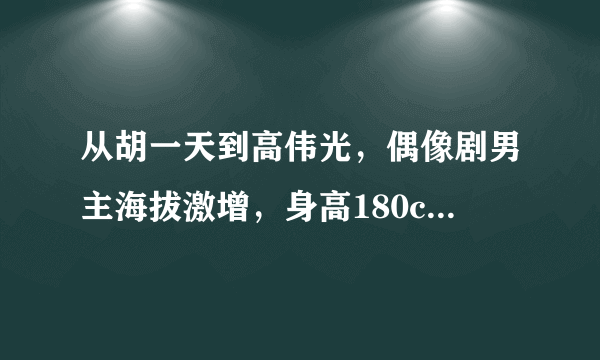 从胡一天到高伟光，偶像剧男主海拔激增，身高180cm成标配