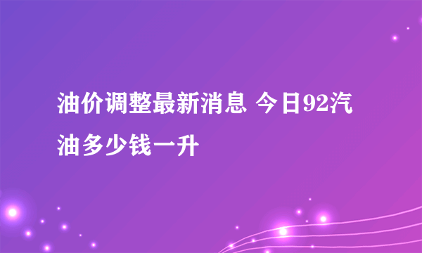 油价调整最新消息 今日92汽油多少钱一升